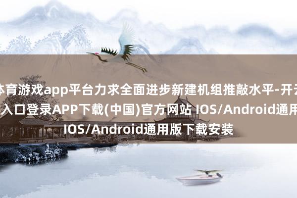 体育游戏app平台力求全面进步新建机组推敲水平-开云kaiyun登录入口登录APP下载(中国)官方网站 IOS/Android通用版下载安装