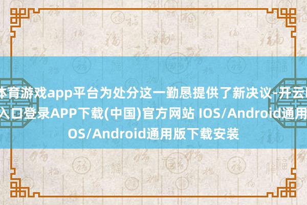 体育游戏app平台为处分这一勤恳提供了新决议-开云kaiyun登录入口登录APP下载(中国)官方网站 IOS/Android通用版下载安装