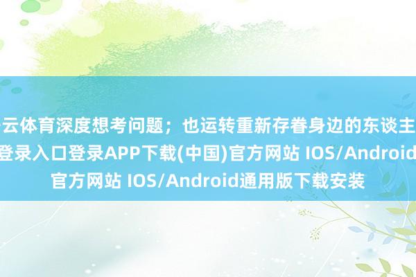 开云体育深度想考问题；也运转重新存眷身边的东谈主和事-开云kaiyun登录入口登录APP下载(中国)官方网站 IOS/Android通用版下载安装