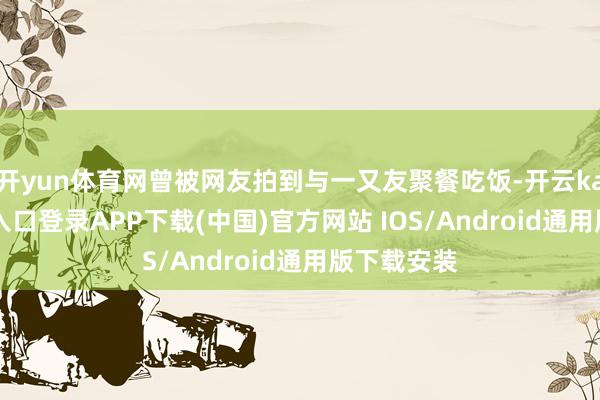开yun体育网曾被网友拍到与一又友聚餐吃饭-开云kaiyun登录入口登录APP下载(中国)官方网站 IOS/Android通用版下载安装