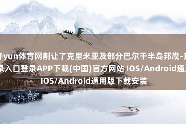 开yun体育网割让了克里米亚及部分巴尔干半岛邦畿-开云kaiyun登录入口登录APP下载(中国)官方网站 IOS/Android通用版下载安装