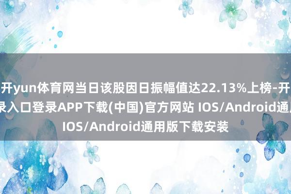 开yun体育网当日该股因日振幅值达22.13%上榜-开云kaiyun登录入口登录APP下载(中国)官方网站 IOS/Android通用版下载安装