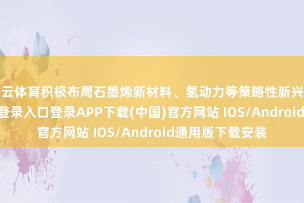 开云体育积极布局石墨烯新材料、氢动力等策略性新兴产业-开云kaiyun登录入口登录APP下载(中国)官方网站 IOS/Android通用版下载安装