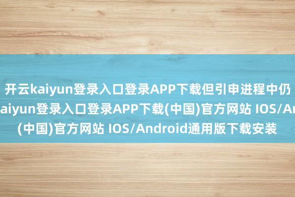 开云kaiyun登录入口登录APP下载但引申进程中仍濒临诸多挑战-开云kaiyun登录入口登录APP下载(中国)官方网站 IOS/Android通用版下载安装
