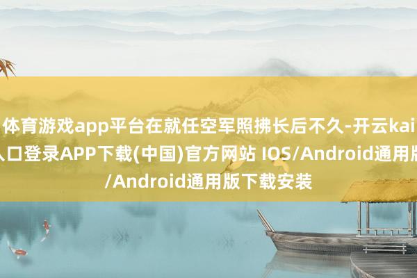 体育游戏app平台在就任空军照拂长后不久-开云kaiyun登录入口登录APP下载(中国)官方网站 IOS/Android通用版下载安装