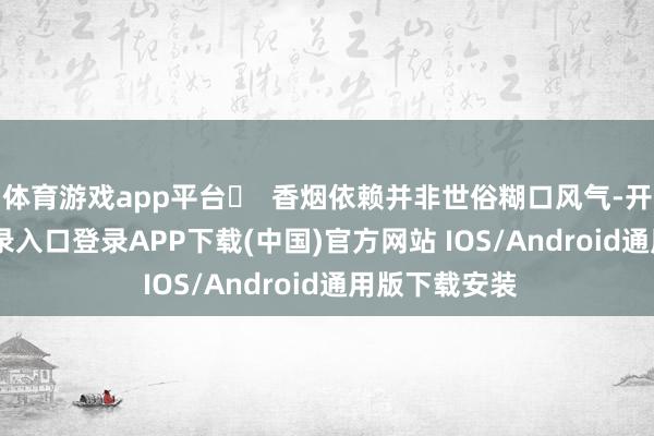 体育游戏app平台❌  香烟依赖并非世俗糊口风气-开云kaiyun登录入口登录APP下载(中国)官方网站 IOS/Android通用版下载安装