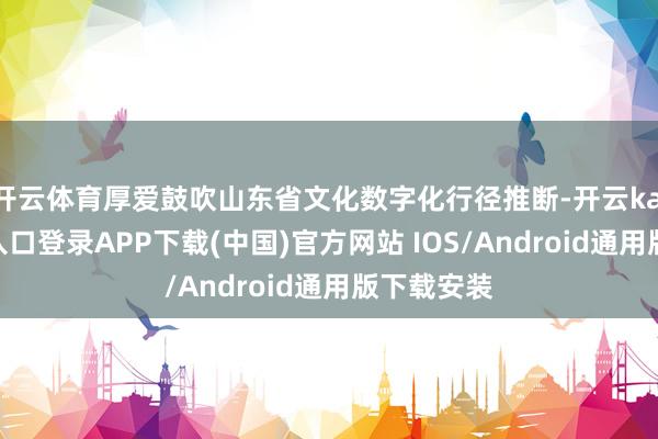 开云体育厚爱鼓吹山东省文化数字化行径推断-开云kaiyun登录入口登录APP下载(中国)官方网站 IOS/Android通用版下载安装