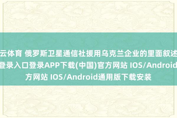 开云体育 俄罗斯卫星通信社援用乌克兰企业的里面叙述指出-开云kaiyun登录入口登录APP下载(中国)官方网站 IOS/Android通用版下载安装