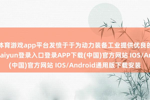 体育游戏app平台发愤于于为动力装备工业提供优良的产物及办事-开云kaiyun登录入口登录APP下载(中国)官方网站 IOS/Android通用版下载安装