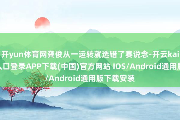 开yun体育网龚俊从一运转就选错了赛说念-开云kaiyun登录入口登录APP下载(中国)官方网站 IOS/Android通用版下载安装