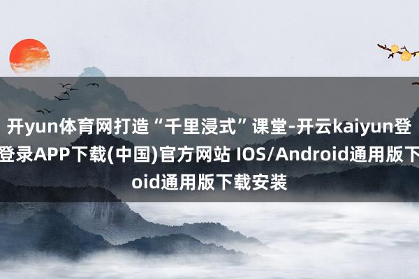开yun体育网打造“千里浸式”课堂-开云kaiyun登录入口登录APP下载(中国)官方网站 IOS/Android通用版下载安装