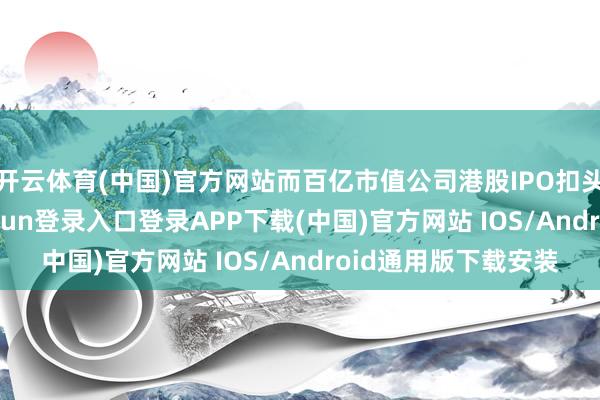 开云体育(中国)官方网站而百亿市值公司港股IPO扣头则超30%-开云kaiyun登录入口登录APP下载(中国)官方网站 IOS/Android通用版下载安装