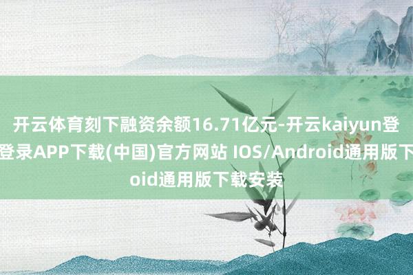 开云体育刻下融资余额16.71亿元-开云kaiyun登录入口登录APP下载(中国)官方网站 IOS/Android通用版下载安装