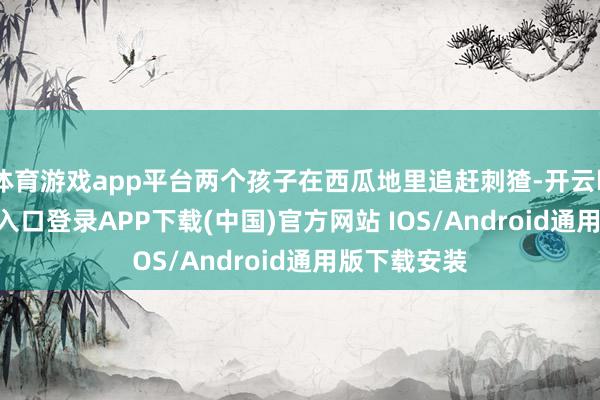 体育游戏app平台两个孩子在西瓜地里追赶刺猹-开云kaiyun登录入口登录APP下载(中国)官方网站 IOS/Android通用版下载安装