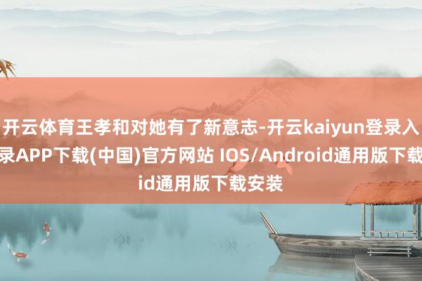 开云体育王孝和对她有了新意志-开云kaiyun登录入口登录APP下载(中国)官方网站 IOS/Android通用版下载安装