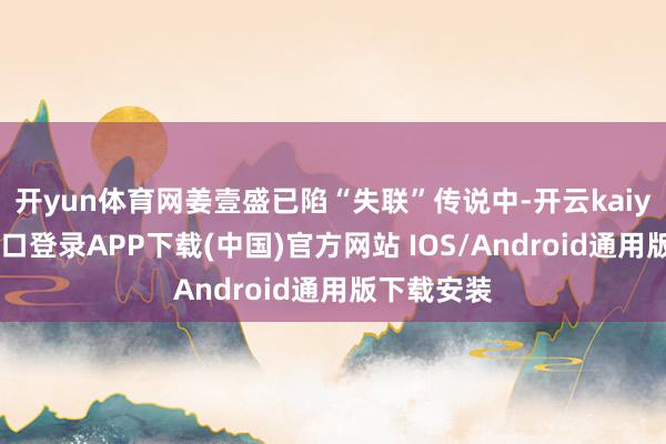 开yun体育网姜壹盛已陷“失联”传说中-开云kaiyun登录入口登录APP下载(中国)官方网站 IOS/Android通用版下载安装