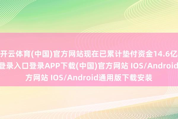 开云体育(中国)官方网站现在已累计垫付资金14.6亿元-开云kaiyun登录入口登录APP下载(中国)官方网站 IOS/Android通用版下载安装