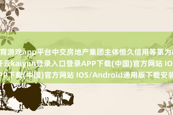体育游戏app平台中交房地产集团主体恒久信用等第为&ensp;AAA-开云kaiyun登录入口登录APP下载(中国)官方网站 IOS/Android通用版下载安装