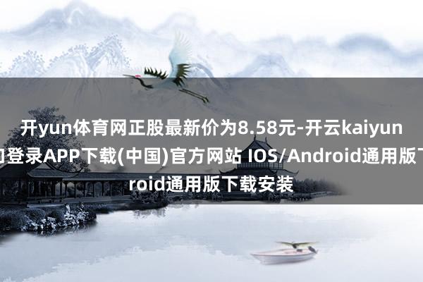 开yun体育网正股最新价为8.58元-开云kaiyun登录入口登录APP下载(中国)官方网站 IOS/Android通用版下载安装