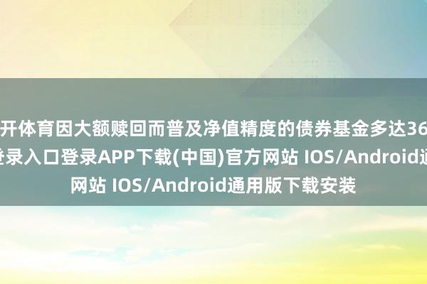 云开体育因大额赎回而普及净值精度的债券基金多达36只-开云kaiyun登录入口登录APP下载(中国)官方网站 IOS/Android通用版下载安装