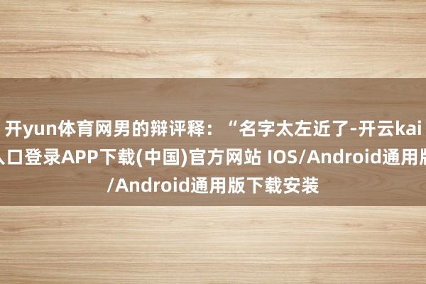 开yun体育网男的辩评释：“名字太左近了-开云kaiyun登录入口登录APP下载(中国)官方网站 IOS/Android通用版下载安装