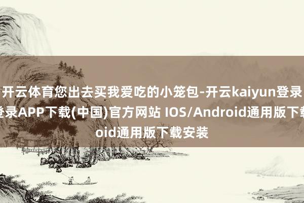 开云体育您出去买我爱吃的小笼包-开云kaiyun登录入口登录APP下载(中国)官方网站 IOS/Android通用版下载安装