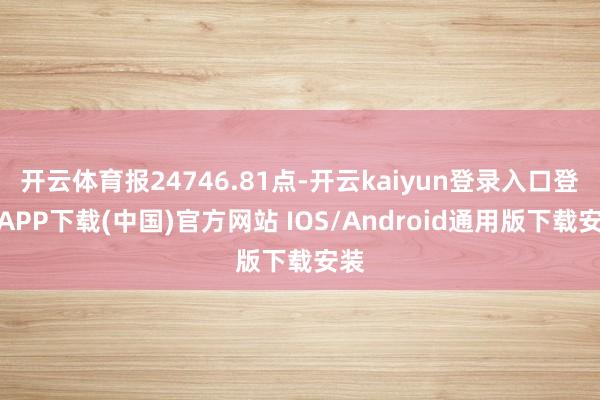 开云体育报24746.81点-开云kaiyun登录入口登录APP下载(中国)官方网站 IOS/Android通用版下载安装