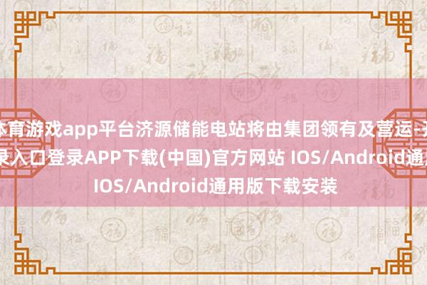 体育游戏app平台济源储能电站将由集团领有及营运-开云kaiyun登录入口登录APP下载(中国)官方网站 IOS/Android通用版下载安装