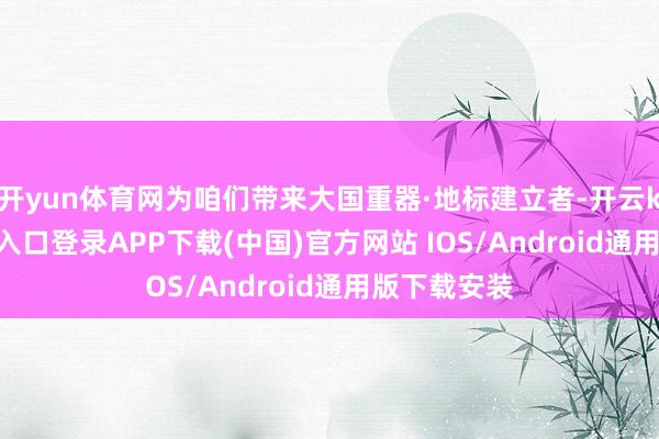 开yun体育网为咱们带来大国重器·地标建立者-开云kaiyun登录入口登录APP下载(中国)官方网站 IOS/Android通用版下载安装
