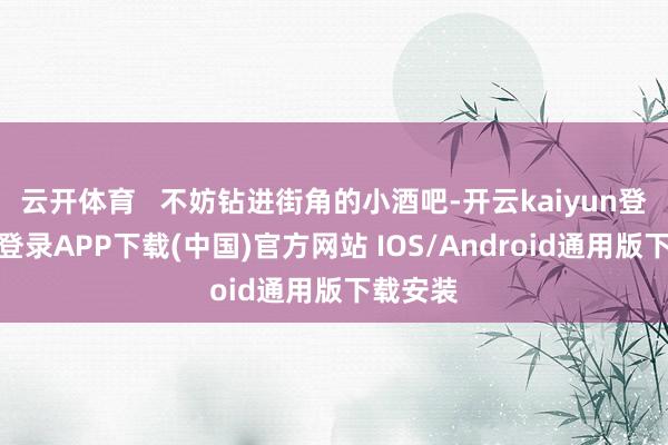 云开体育   不妨钻进街角的小酒吧-开云kaiyun登录入口登录APP下载(中国)官方网站 IOS/Android通用版下载安装