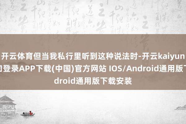 开云体育但当我私行里听到这种说法时-开云kaiyun登录入口登录APP下载(中国)官方网站 IOS/Android通用版下载安装