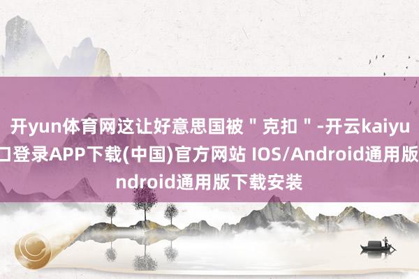 开yun体育网这让好意思国被＂克扣＂-开云kaiyun登录入口登录APP下载(中国)官方网站 IOS/Android通用版下载安装