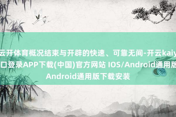 云开体育概况结束与开辟的快速、可靠无间-开云kaiyun登录入口登录APP下载(中国)官方网站 IOS/Android通用版下载安装
