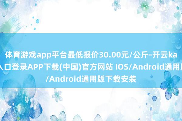 体育游戏app平台最低报价30.00元/公斤-开云kaiyun登录入口登录APP下载(中国)官方网站 IOS/Android通用版下载安装
