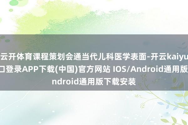 云开体育课程策划会通当代儿科医学表面-开云kaiyun登录入口登录APP下载(中国)官方网站 IOS/Android通用版下载安装