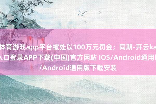 体育游戏app平台被处以100万元罚金；同期-开云kaiyun登录入口登录APP下载(中国)官方网站 IOS/Android通用版下载安装