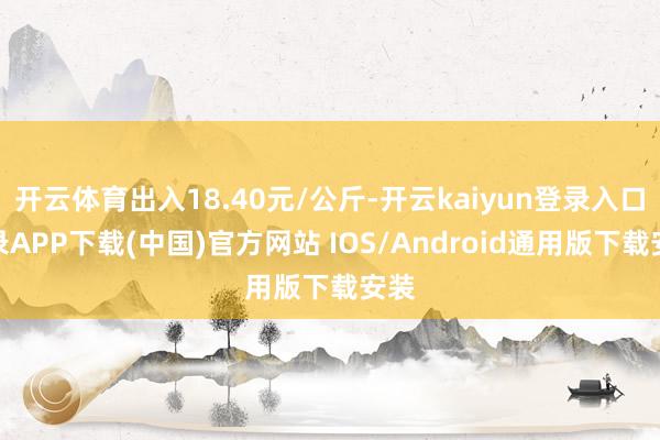开云体育出入18.40元/公斤-开云kaiyun登录入口登录APP下载(中国)官方网站 IOS/Android通用版下载安装