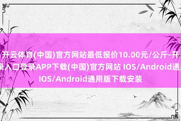 开云体育(中国)官方网站最低报价10.00元/公斤-开云kaiyun登录入口登录APP下载(中国)官方网站 IOS/Android通用版下载安装
