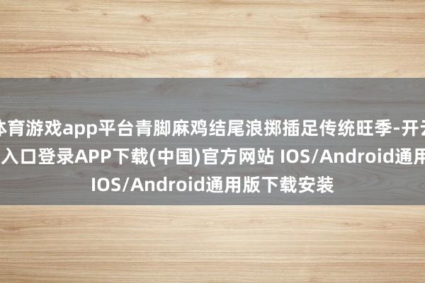 体育游戏app平台青脚麻鸡结尾浪掷插足传统旺季-开云kaiyun登录入口登录APP下载(中国)官方网站 IOS/Android通用版下载安装