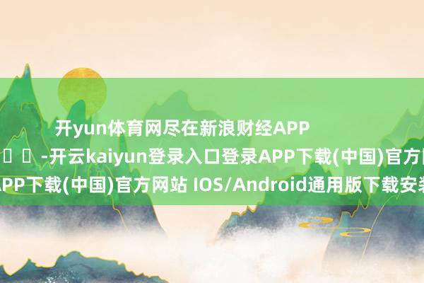 开yun体育网尽在新浪财经APP            													-开云kaiyun登录入口登录APP下载(中国)官方网站 IOS/Android通用版下载安装