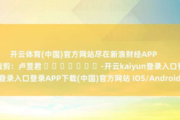 开云体育(中国)官方网站尽在新浪财经APP            						职守裁剪：卢昱君 							-开云kaiyun登录入口登录APP下载(中国)官方网站 IOS/Android通用版下载安装