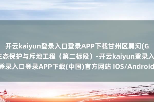 开云kaiyun登录入口登录APP下载甘州区黑河(G312至甘临接壤处段)水生态保护与斥地工程(第二标段)-开云kaiyun登录入口登录APP下载(中国)官方网站 IOS/Android通用版下载安装