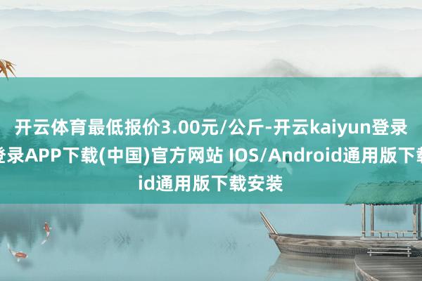 开云体育最低报价3.00元/公斤-开云kaiyun登录入口登录APP下载(中国)官方网站 IOS/Android通用版下载安装