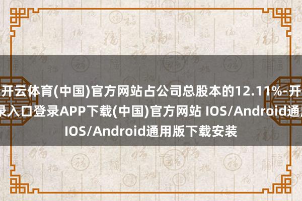开云体育(中国)官方网站占公司总股本的12.11%-开云kaiyun登录入口登录APP下载(中国)官方网站 IOS/Android通用版下载安装