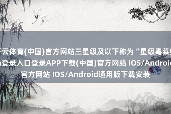 开云体育(中国)官方网站三星级及以下称为“星级粤菜师父”-开云kaiyun登录入口登录APP下载(中国)官方网站 IOS/Android通用版下载安装