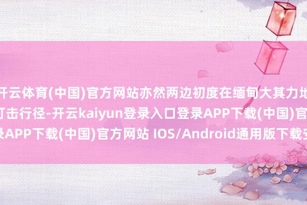 开云体育(中国)官方网站亦然两边初度在缅甸大其力地区生效开展的连合打击行径-开云kaiyun登录入口登录APP下载(中国)官方网站 IOS/Android通用版下载安装