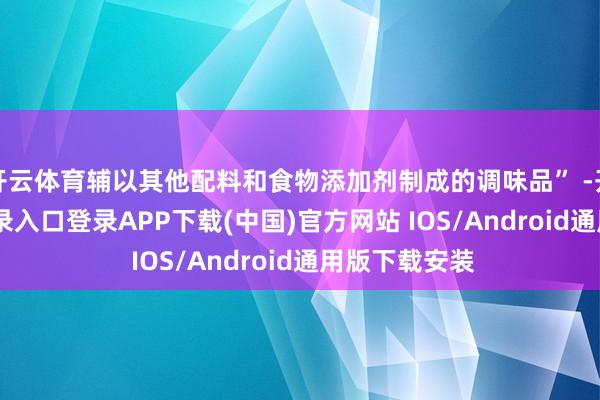 开云体育辅以其他配料和食物添加剂制成的调味品” -开云kaiyun登录入口登录APP下载(中国)官方网站 IOS/Android通用版下载安装