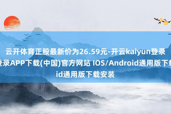 云开体育正股最新价为26.59元-开云kaiyun登录入口登录APP下载(中国)官方网站 IOS/Android通用版下载安装