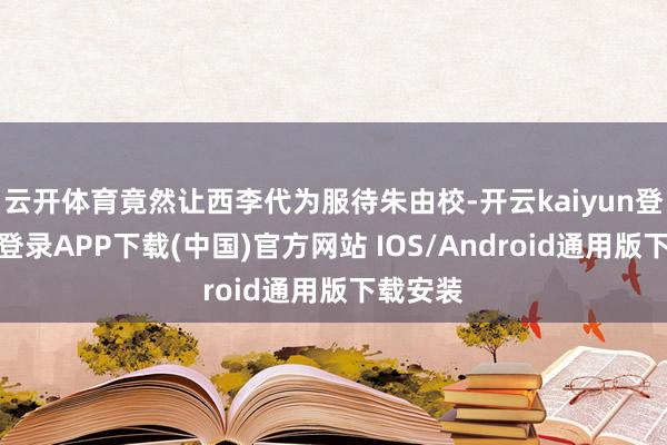 云开体育竟然让西李代为服待朱由校-开云kaiyun登录入口登录APP下载(中国)官方网站 IOS/Android通用版下载安装
