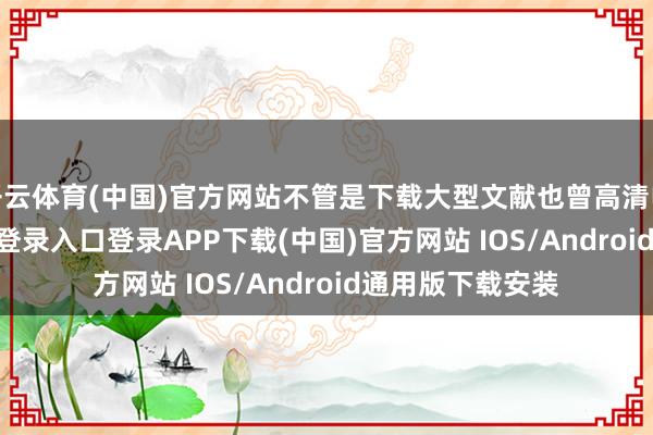 开云体育(中国)官方网站不管是下载大型文献也曾高清电影-开云kaiyun登录入口登录APP下载(中国)官方网站 IOS/Android通用版下载安装